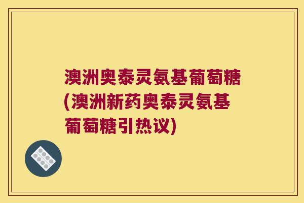 澳洲奥泰灵氨基葡萄糖(澳洲新药奥泰灵氨基葡萄糖引热议) 澳洲奥泰灵氨基葡萄糖(澳洲新药奥泰灵氨基葡萄糖引热议)