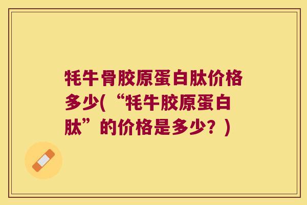 牦牛骨胶原蛋白肽价格多少(“牦牛胶原蛋白肽”的价格是多少？)