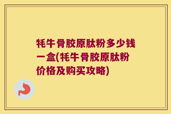 牦牛骨胶原肽粉多少钱一盒(牦牛骨胶原肽粉价格及购买攻略)