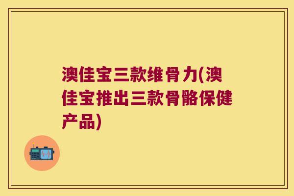 澳佳宝三款维骨力(澳佳宝推出三款骨骼保健产品)
