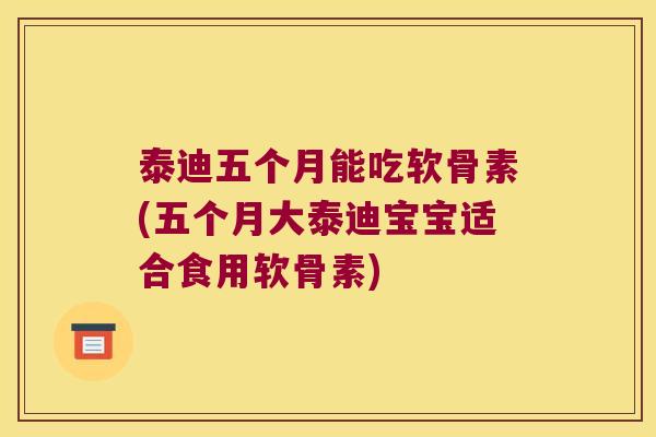 泰迪五个月能吃软骨素(五个月大泰迪宝宝适合食用软骨素)