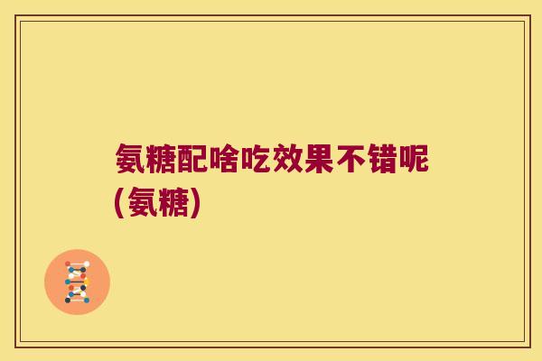 氨糖配啥吃效果不错呢(氨糖)