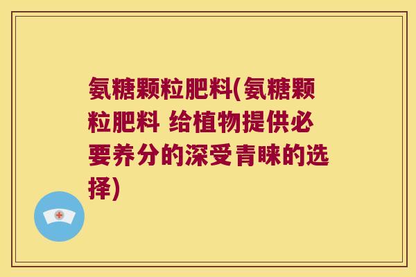 氨糖颗粒肥料(氨糖颗粒肥料 给植物提供必要养分的深受青睐的选择)