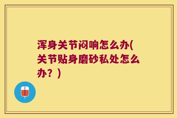 浑身关节闷响怎么办(关节贴身磨砂私处怎么办?) 浑身关节闷响怎么办(关节贴身磨砂私处怎么办?)