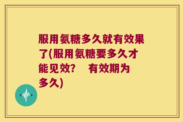 服用氨糖多久就有效果了(服用氨糖要多久才能见效? 有效期为多久) 服用氨糖多久就有效果了(服用氨糖要多久才能见效? 有效期为多久)