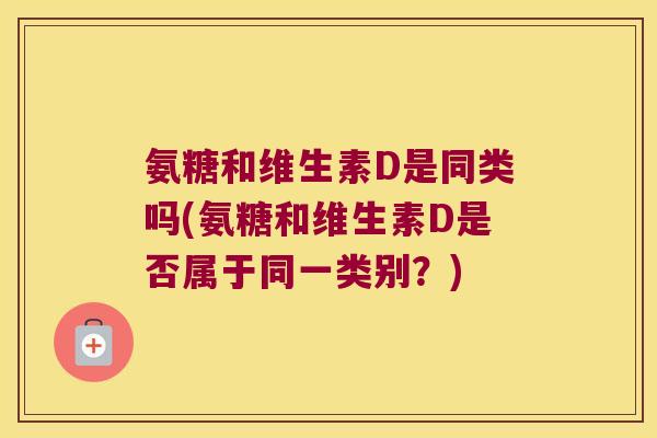 氨糖和维生素D是同类吗(氨糖和维生素D是否属于同一类别?) 氨糖和维生素D是同类吗(氨糖和维生素D是否属于同一类别?)