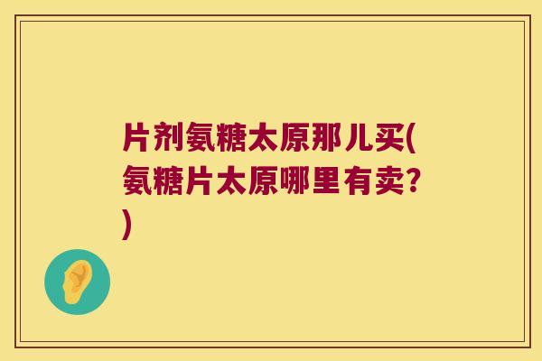 片剂氨糖太原那儿买(氨糖片太原哪里有卖？)
