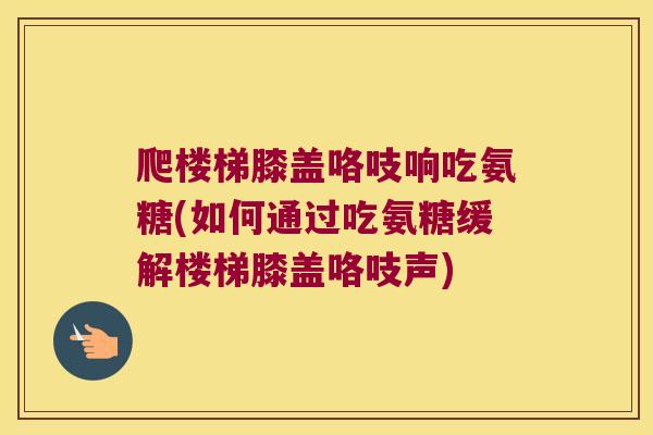 爬楼梯膝盖咯吱响吃氨糖(如何通过吃氨糖缓解楼梯膝盖咯吱声)