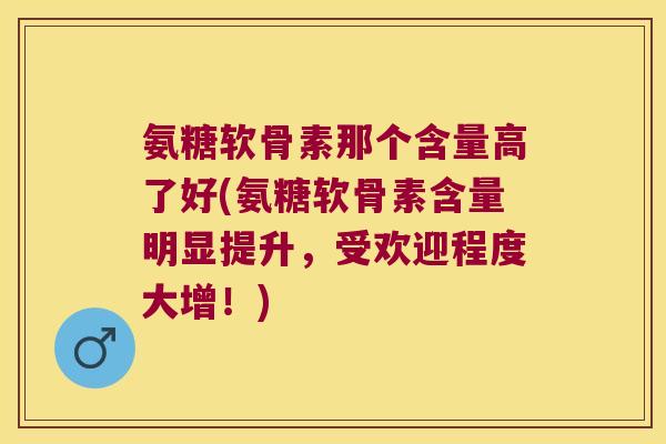 氨糖软骨素那个含量高了好(氨糖软骨素含量明显提升，受欢迎程度大增！)