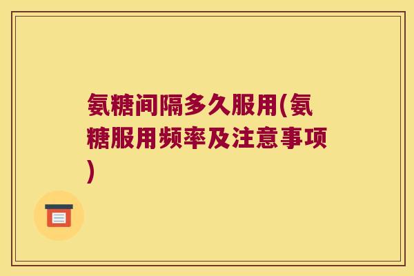 氨糖间隔多久服用(氨糖服用频率及注意事项)