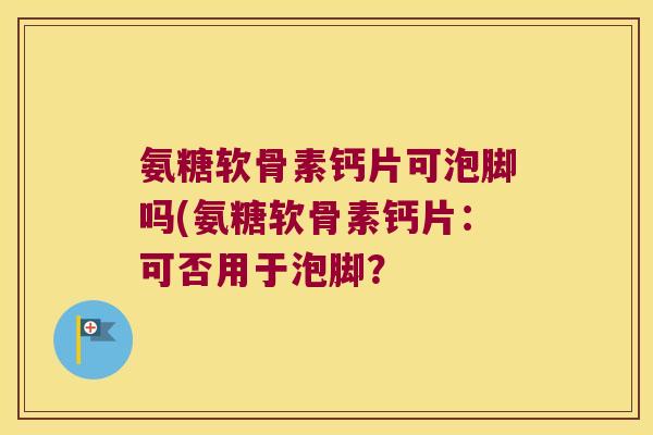 氨糖软骨素钙片可泡脚吗(氨糖软骨素钙片:可否用于泡脚? 氨糖软骨素钙片可泡脚吗(氨糖软骨素钙片:可否用于泡脚?