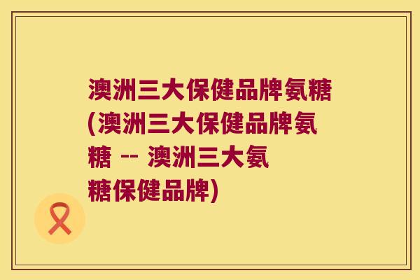 澳洲三大保健品牌氨糖(澳洲三大保健品牌氨糖 -- 澳洲三大氨糖保健品牌) 澳洲三大保健品牌氨糖(澳洲三大保健品牌氨糖 -- 澳洲三大氨糖保健品牌)