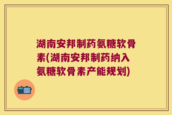 湖南安邦制药氨糖软骨素(湖南安邦制药纳入氨糖软骨素产能规划) 湖南安邦制药氨糖软骨素(湖南安邦制药纳入氨糖软骨素产能规划)
