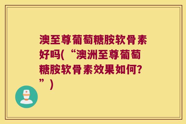 澳至尊葡萄糖胺软骨素好吗(“澳洲至尊葡萄糖胺软骨素效果如何?”) 澳至尊葡萄糖胺软骨素好吗(“澳洲至尊葡萄糖胺软骨素效果如何?”)
