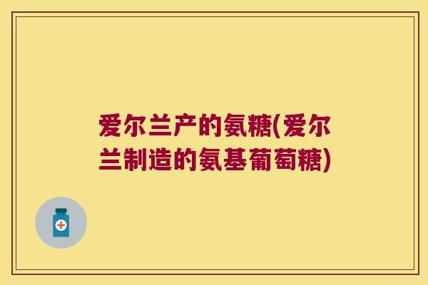爱尔兰产的氨糖(爱尔兰制造的氨基葡萄糖)