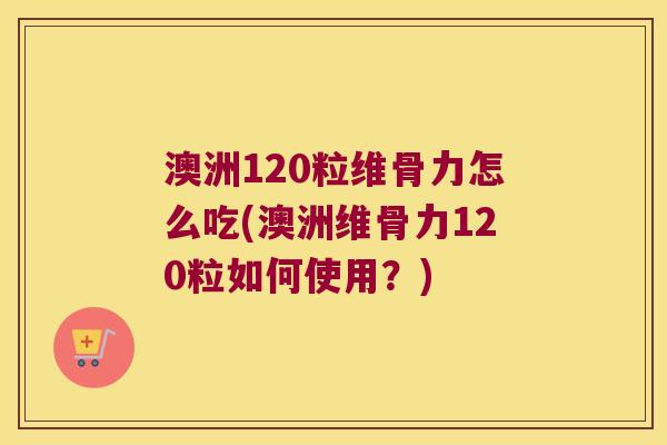 澳洲120粒维骨力怎么吃(澳洲维骨力120粒如何使用？)