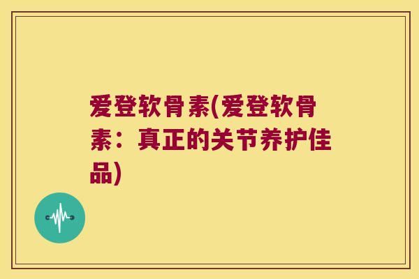 爱登软骨素(爱登软骨素:真正的关节养护佳品) 爱登软骨素(爱登软骨素:真正的关节养护佳品)