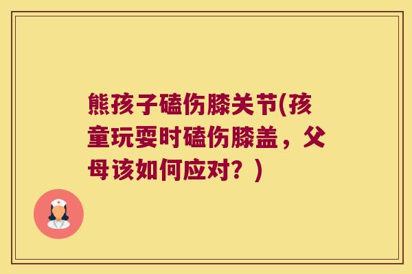 熊孩子磕伤膝关节(孩童玩耍时磕伤膝盖，父母该如何应对？)