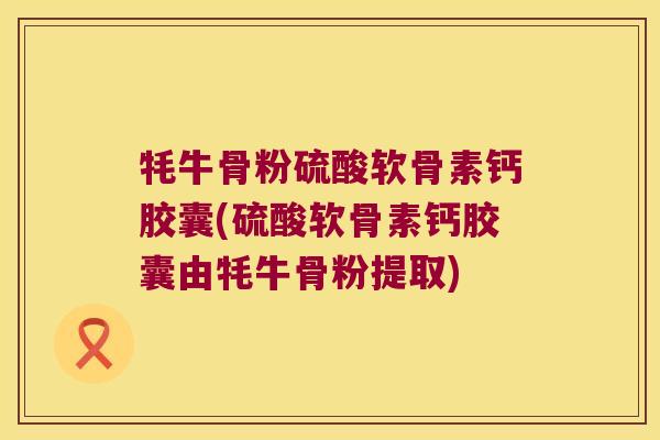 牦牛骨粉硫酸软骨素钙胶囊(硫酸软骨素钙胶囊由牦牛骨粉提取)