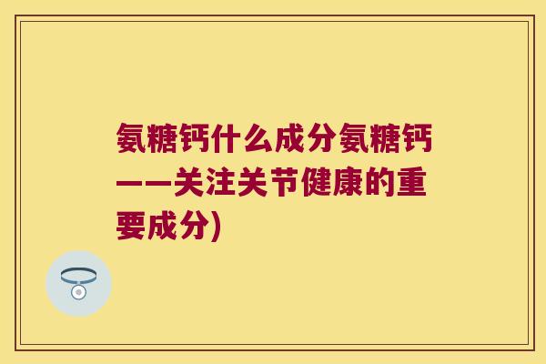 氨糖钙什么成分氨糖钙——关注关节健康的重要成分)