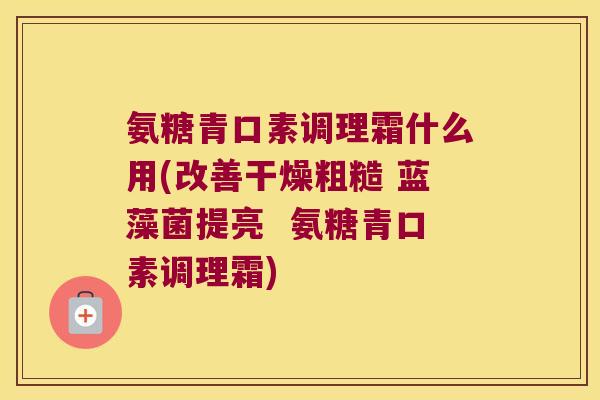 氨糖青口素调理霜什么用(改善干燥粗糙 蓝藻菌提亮  氨糖青口素调理霜)