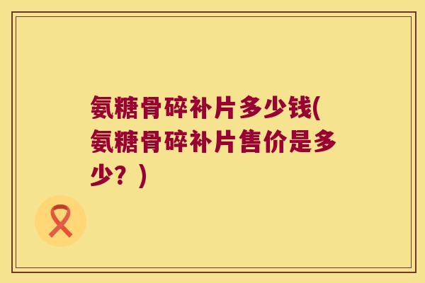氨糖骨碎补片多少钱(氨糖骨碎补片售价是多少？)