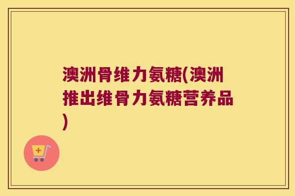 澳洲骨维力氨糖(澳洲推出维骨力氨糖营养品) 澳洲骨维力氨糖(澳洲推出维骨力氨糖营养品)