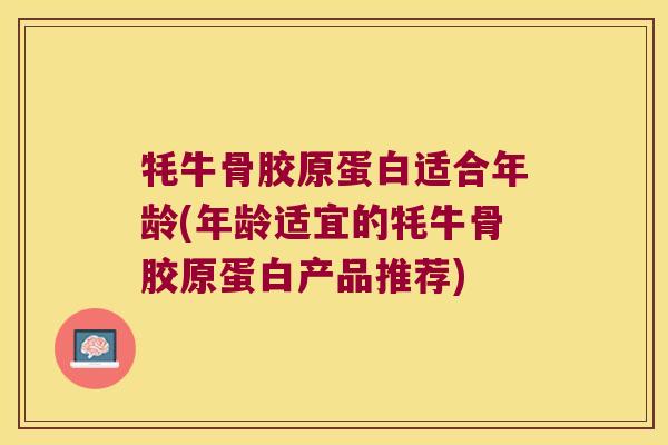牦牛骨胶原蛋白适合年龄(年龄适宜的牦牛骨胶原蛋白产品推荐)