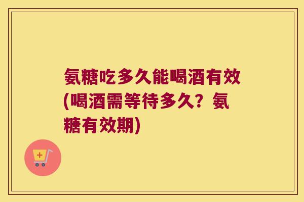 氨糖吃多久能喝酒有效(喝酒需等待多久？氨糖有效期)