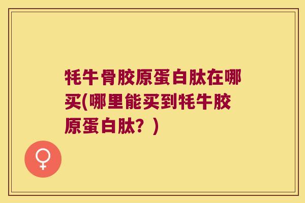 牦牛骨胶原蛋白肽在哪买(哪里能买到牦牛胶原蛋白肽?) 牦牛骨胶原蛋白肽在哪买(哪里能买到牦牛胶原蛋白肽?)