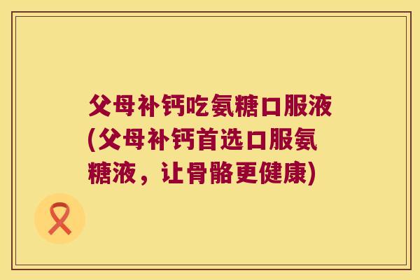父母补钙吃氨糖口服液(父母补钙首选口服氨糖液，让骨骼更健康)