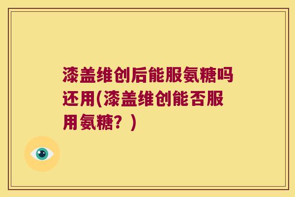 漆盖维创后能服氨糖吗还用(漆盖维创能否服用氨糖?) 漆盖维创后能服氨糖吗还用(漆盖维创能否服用氨糖?)