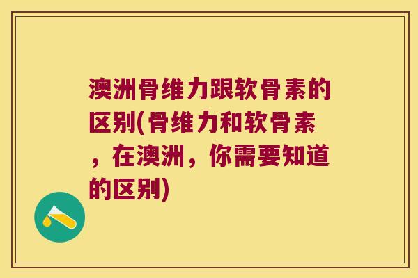 澳洲骨维力跟软骨素的区别(骨维力和软骨素,在澳洲,你需要知道的区别) 澳洲骨维力跟软骨素的区别(骨维力和软骨素,在澳洲,你需要知道的区别)