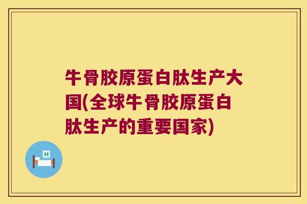 牛骨胶原蛋白肽生产大国(全球牛骨胶原蛋白肽生产的重要国家)