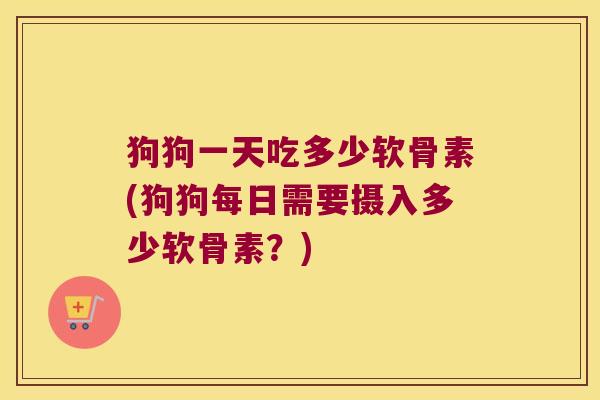 狗狗一天吃多少软骨素(狗狗每日需要摄入多少软骨素？)