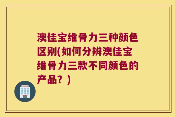 澳佳宝维骨力三种颜色区别(如何分辨澳佳宝维骨力三款不同颜色的产品？)