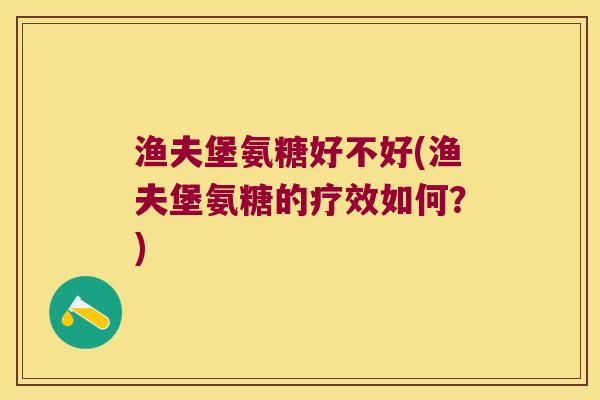 渔夫堡氨糖好不好(渔夫堡氨糖的疗效如何?) 渔夫堡氨糖好不好(渔夫堡氨糖的疗效如何?)