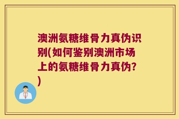 澳洲氨糖维骨力真伪识别(如何鉴别澳洲市场上的氨糖维骨力真伪？)