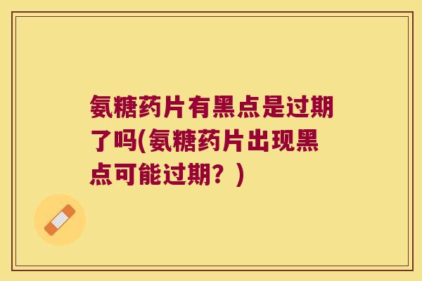 氨糖药片有黑点是过期了吗(氨糖药片出现黑点可能过期?) 氨糖药片有黑点是过期了吗(氨糖药片出现黑点可能过期?)