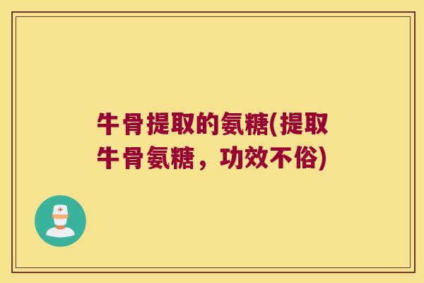 牛骨提取的氨糖(提取牛骨氨糖,功效不俗) 牛骨提取的氨糖(提取牛骨氨糖,功效不俗)