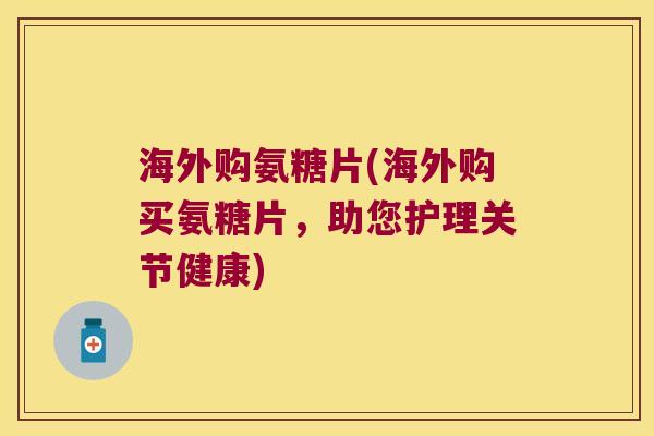 海外购氨糖片(海外购买氨糖片，助您护理关节健康)