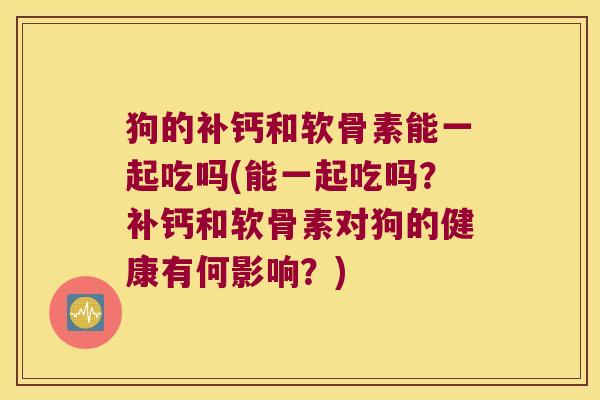 狗的补钙和软骨素能一起吃吗(能一起吃吗？补钙和软骨素对狗的健康有何影响？)