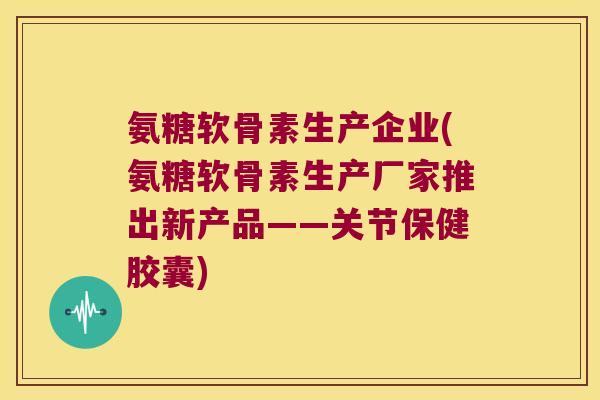 氨糖软骨素生产企业(氨糖软骨素生产厂家推出新产品——关节保健胶囊) 氨糖软骨素生产企业(氨糖软骨素生产厂家推出新产品——关节保健胶囊)