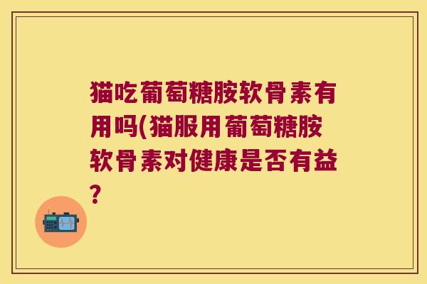 猫吃葡萄糖胺软骨素有用吗(猫服用葡萄糖胺软骨素对健康是否有益? 猫吃葡萄糖胺软骨素有用吗(猫服用葡萄糖胺软骨素对健康是否有益?