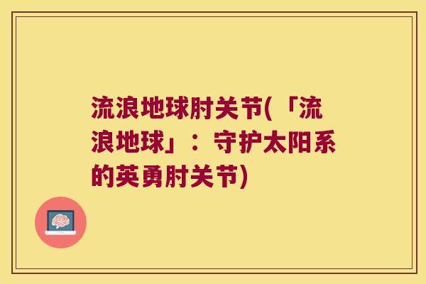 流浪地球肘关节(「流浪地球」：守护太阳系的英勇肘关节)