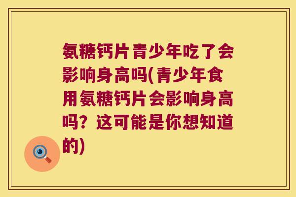 氨糖钙片青少年吃了会影响身高吗(青少年食用氨糖钙片会影响身高吗?这可能是你想知道的) 氨糖钙片青少年吃了会影响身高吗(青少年食用氨糖钙片会影响身高吗?这可能是你想知道的)