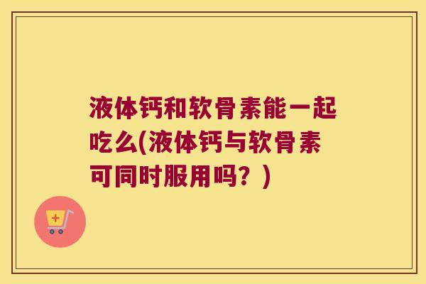 液体钙和软骨素能一起吃么(液体钙与软骨素可同时服用吗?) 液体钙和软骨素能一起吃么(液体钙与软骨素可同时服用吗?)
