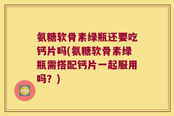 氨糖软骨素绿瓶还要吃钙片吗(氨糖软骨素绿瓶需搭配钙片一起服用吗？)