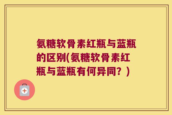 氨糖软骨素红瓶与蓝瓶的区别(氨糖软骨素红瓶与蓝瓶有何异同?) 氨糖软骨素红瓶与蓝瓶的区别(氨糖软骨素红瓶与蓝瓶有何异同?)