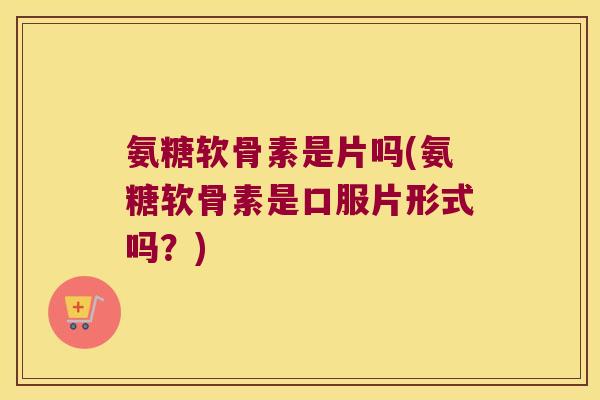氨糖软骨素是片吗(氨糖软骨素是口服片形式吗？)